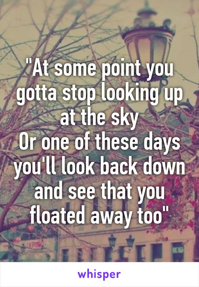 "At some point you gotta stop looking up at the sky
Or one of these days you'll look back down and see that you floated away too"