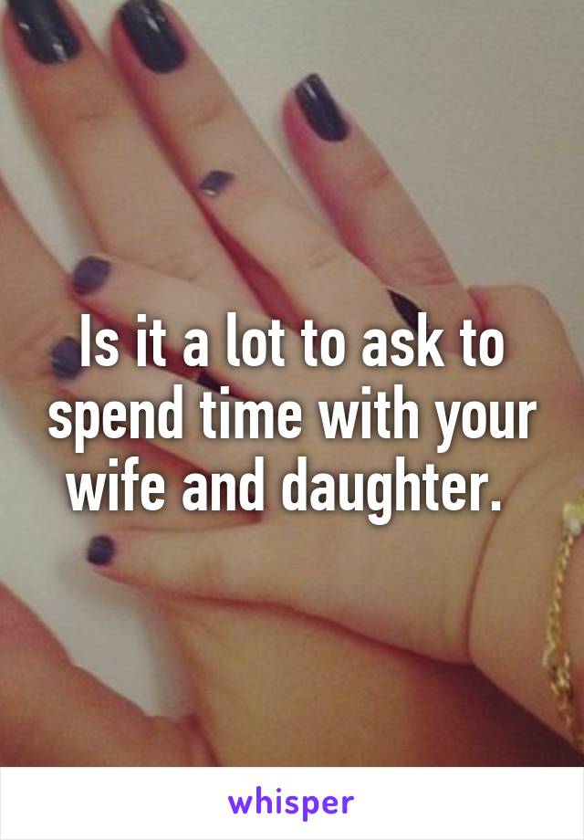 Is it a lot to ask to spend time with your wife and daughter. 