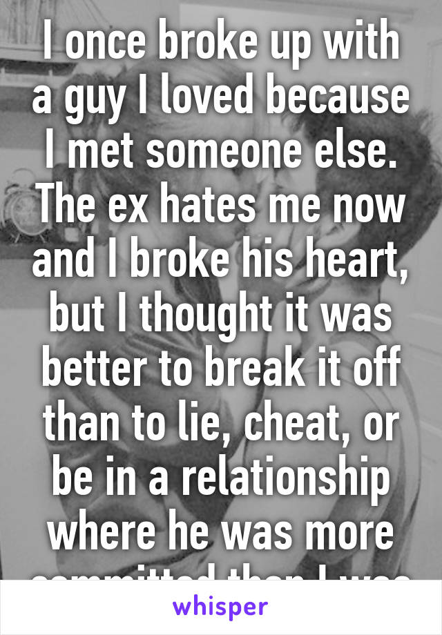 I once broke up with a guy I loved because I met someone else. The ex hates me now and I broke his heart, but I thought it was better to break it off than to lie, cheat, or be in a relationship where he was more committed than I was