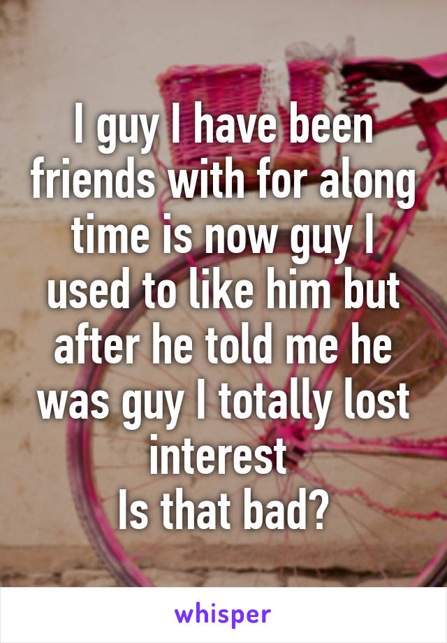 I guy I have been friends with for along time is now guy I used to like him but after he told me he was guy I totally lost interest 
Is that bad?