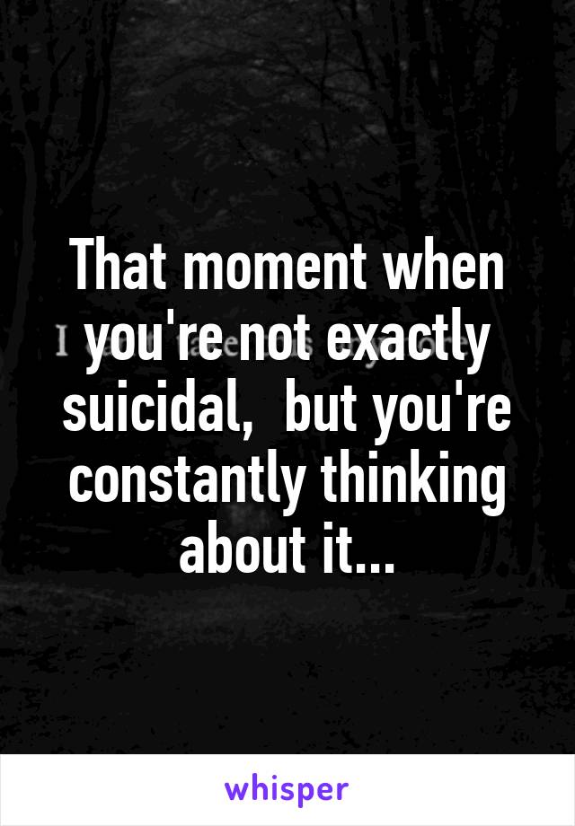 That moment when you're not exactly suicidal,  but you're constantly thinking about it...