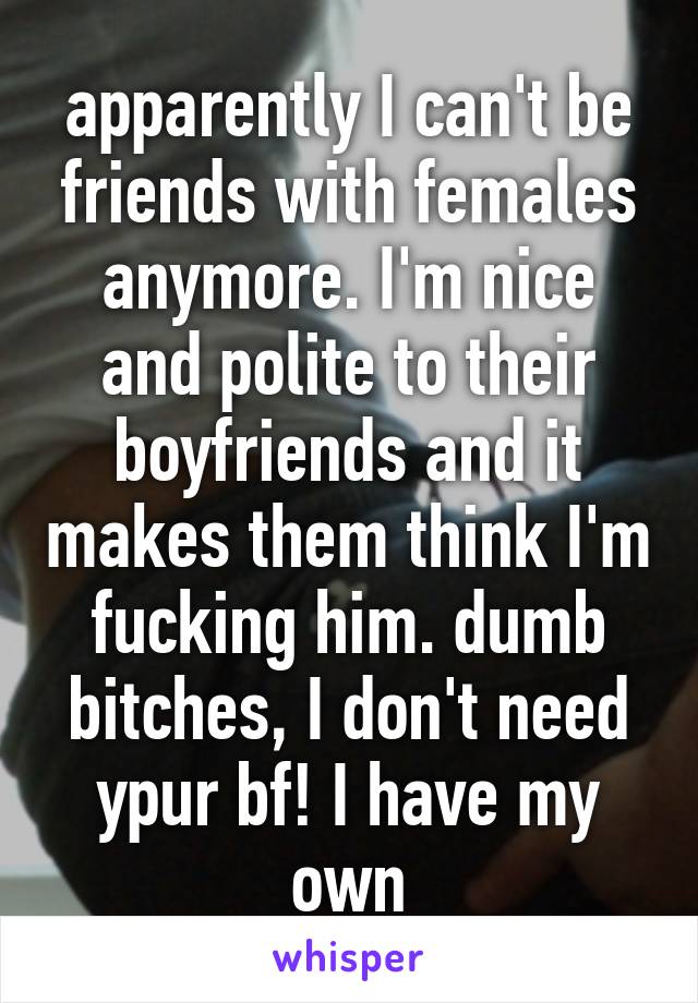 apparently I can't be friends with females anymore. I'm nice and polite to their boyfriends and it makes them think I'm fucking him. dumb bitches, I don't need ypur bf! I have my own