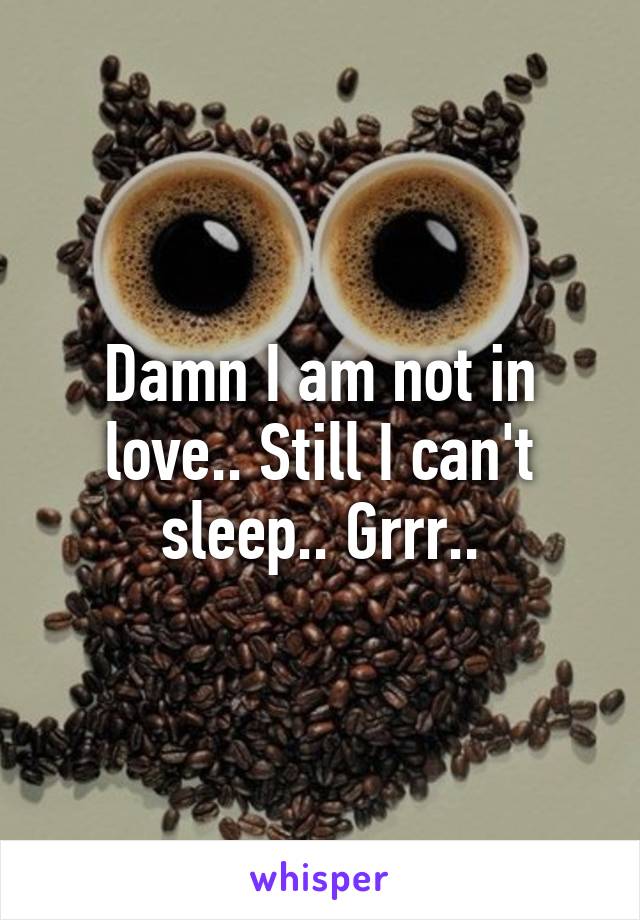 Damn I am not in love.. Still I can't sleep.. Grrr..