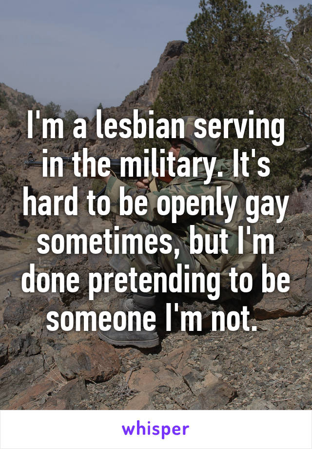 I'm a lesbian serving in the military. It's hard to be openly gay sometimes, but I'm done pretending to be someone I'm not. 