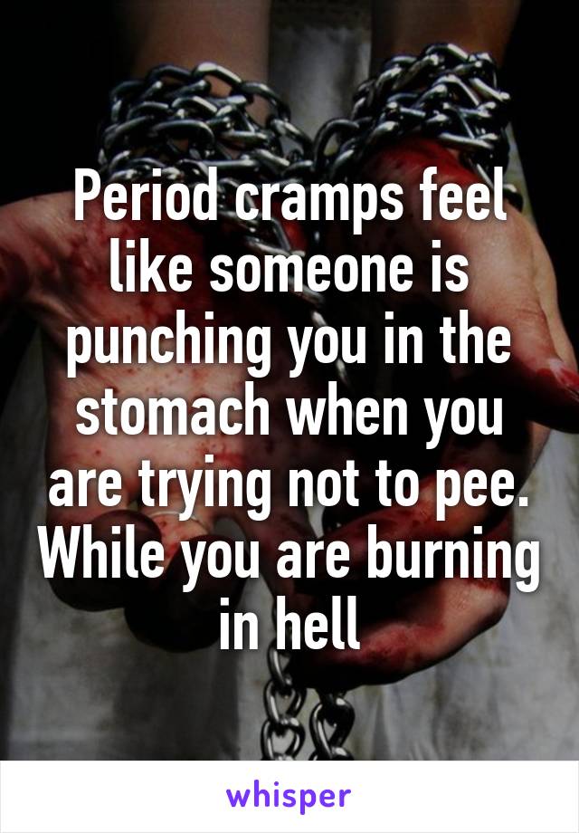 Period cramps feel like someone is punching you in the stomach when you are trying not to pee. While you are burning in hell