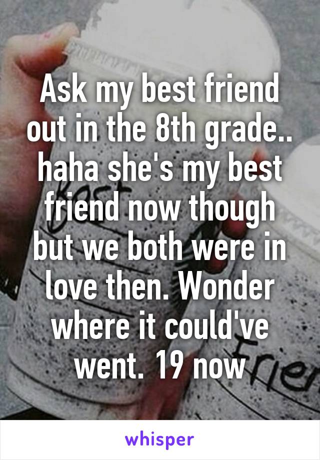 Ask my best friend out in the 8th grade.. haha she's my best friend now though but we both were in love then. Wonder where it could've went. 19 now