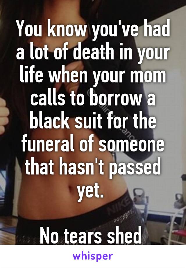 You know you've had a lot of death in your life when your mom calls to borrow a black suit for the funeral of someone that hasn't passed yet. 

No tears shed 