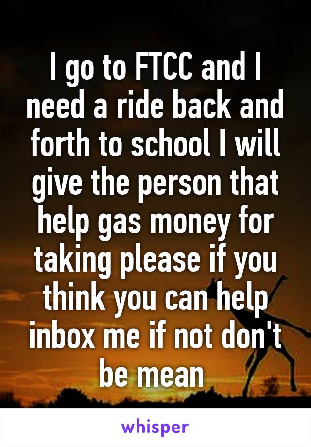 I go to FTCC and I need a ride back and forth to school I will give the person that help gas money for taking please if you think you can help inbox me if not don't be mean 