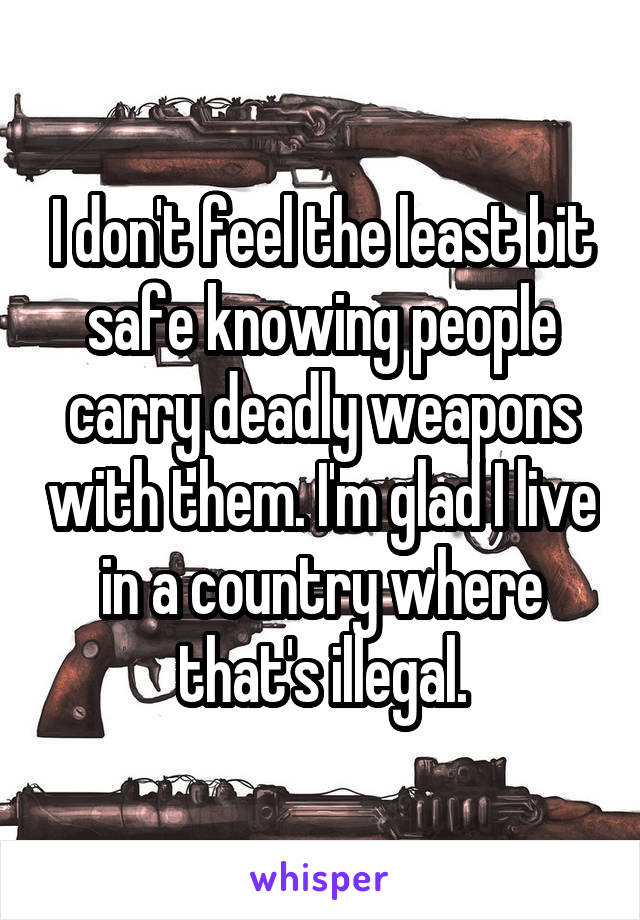 I don't feel the least bit safe knowing people carry deadly weapons with them. I'm glad I live in a country where that's illegal.