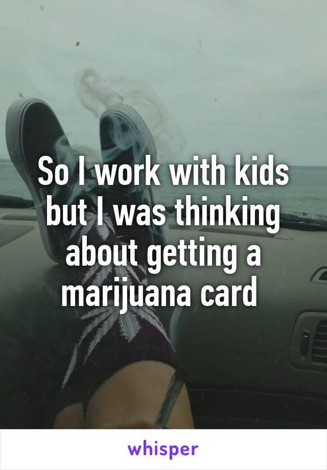 So I work with kids but I was thinking about getting a marijuana card 