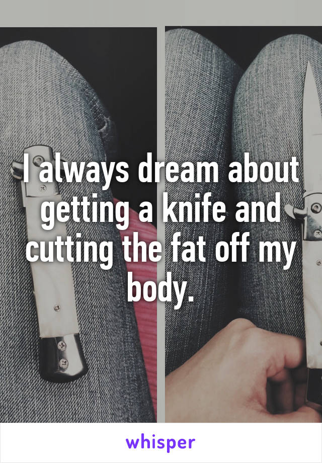 I always dream about getting a knife and cutting the fat off my body.