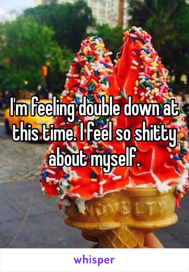 I'm feeling double down at this time. I feel so shitty about myself.