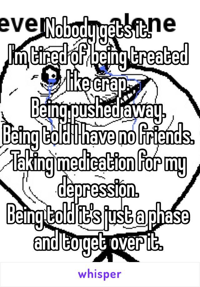 Nobody gets it.
I'm tired of being treated like crap.
Being pushed away.
Being told I have no friends.
Taking medication for my depression.
Being told it's just a phase and to get over it.