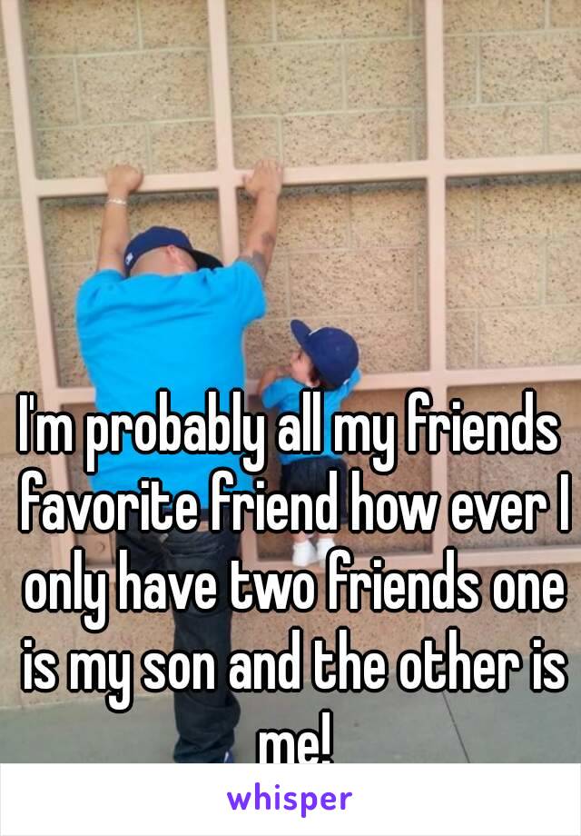 I'm probably all my friends favorite friend how ever I only have two friends one is my son and the other is me!
