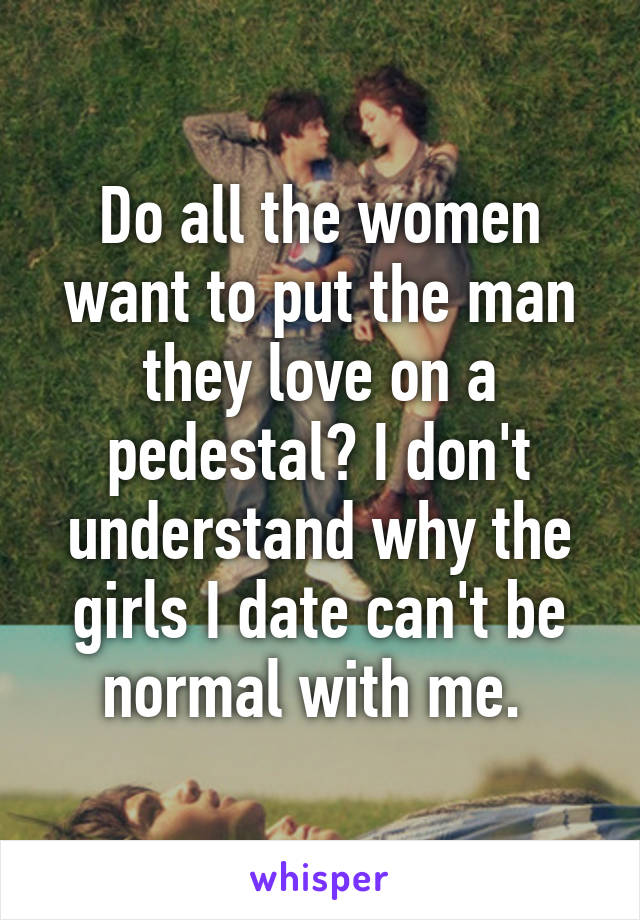 Do all the women want to put the man they love on a pedestal? I don't understand why the girls I date can't be normal with me. 
