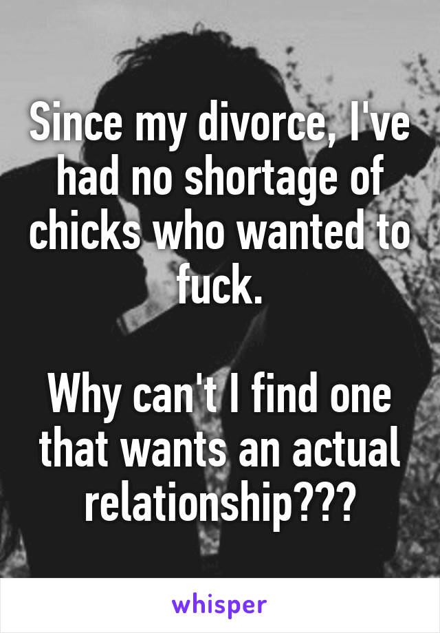 Since my divorce, I've had no shortage of chicks who wanted to fuck.

Why can't I find one that wants an actual relationship???