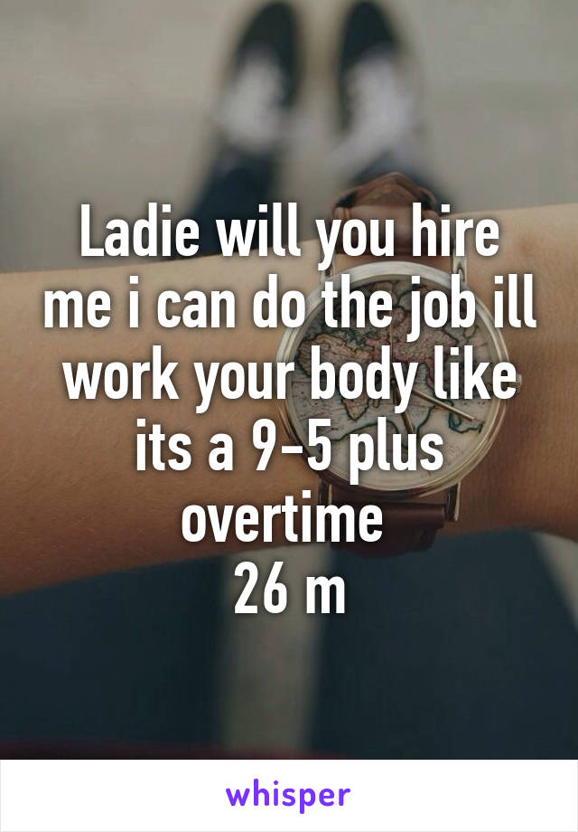 Ladie will you hire me i can do the job ill work your body like its a 9-5 plus overtime 
26 m