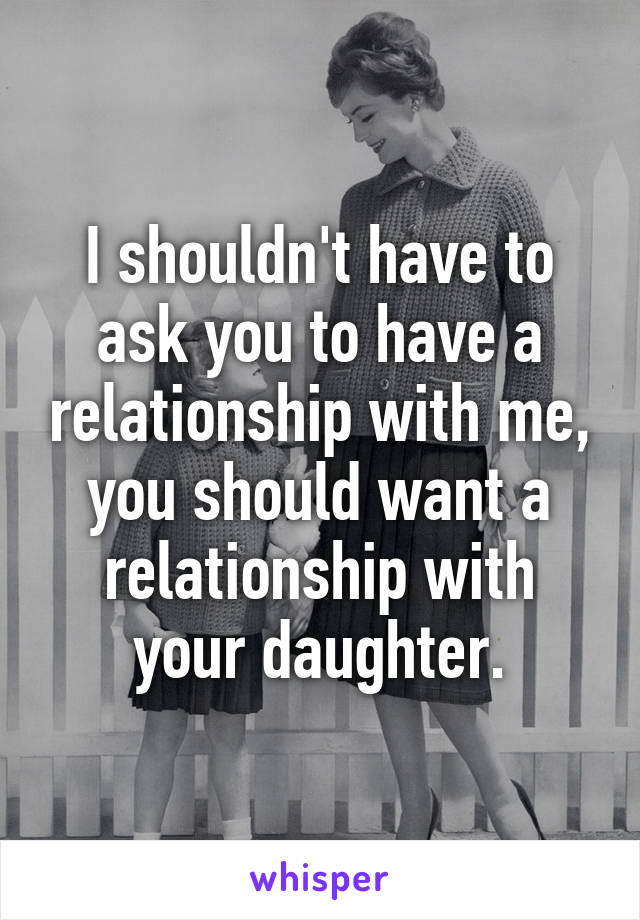 I shouldn't have to ask you to have a relationship with me, you should want a relationship with your daughter.
