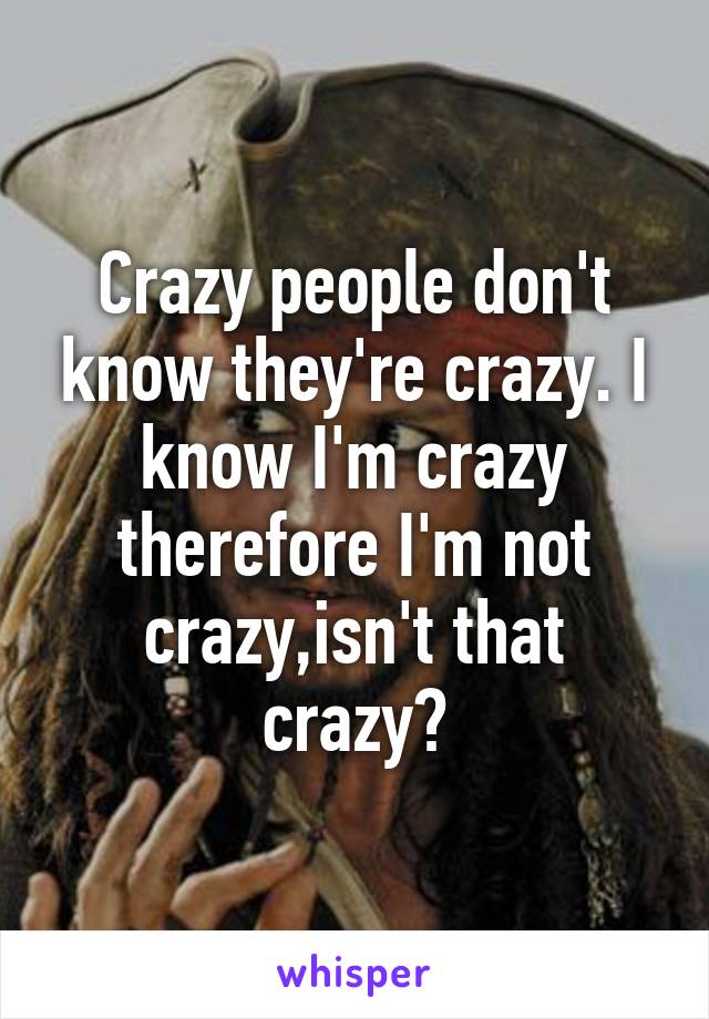 Crazy people don't know they're crazy. I know I'm crazy therefore I'm not crazy,isn't that crazy?