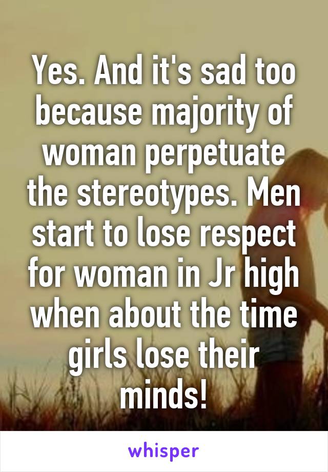 Yes. And it's sad too because majority of woman perpetuate the stereotypes. Men start to lose respect for woman in Jr high when about the time girls lose their minds!