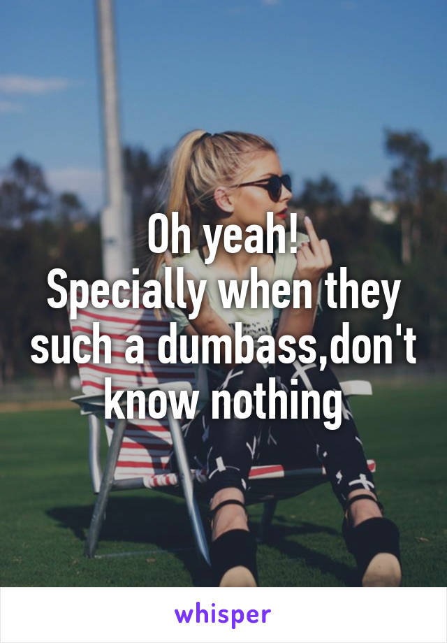 Oh yeah!
Specially when they such a dumbass,don't know nothing