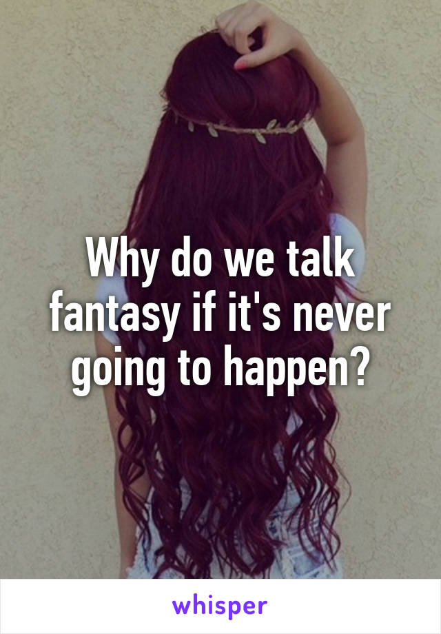 Why do we talk fantasy if it's never going to happen?