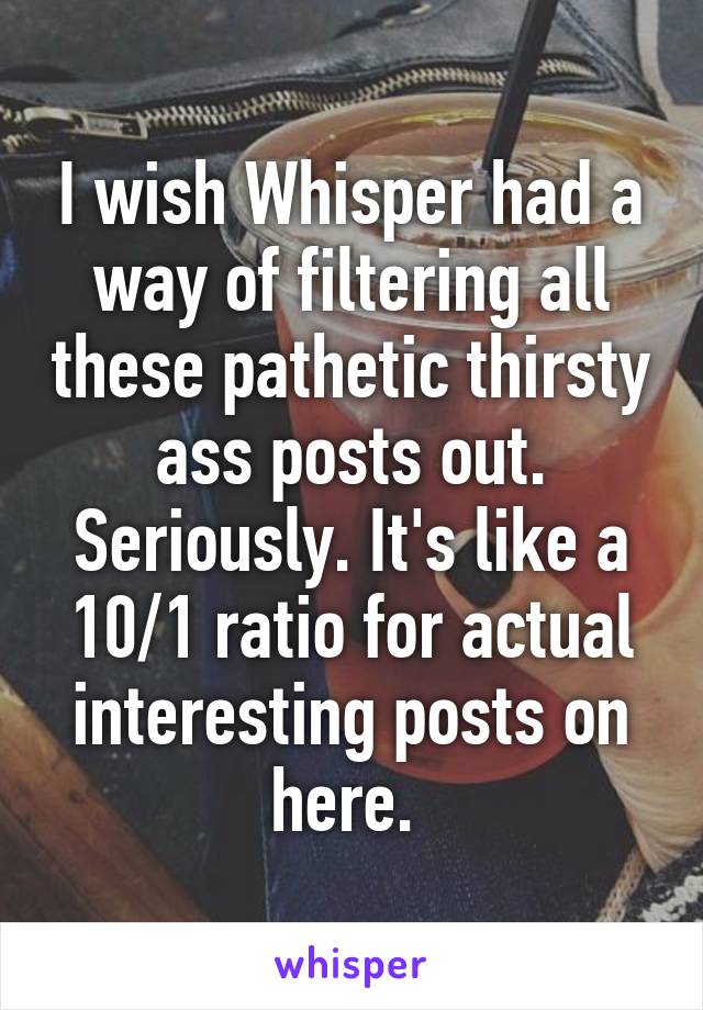 I wish Whisper had a way of filtering all these pathetic thirsty ass posts out. Seriously. It's like a 10/1 ratio for actual interesting posts on here. 
