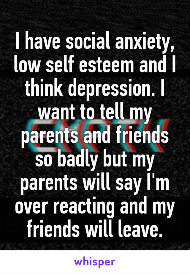 I have social anxiety, low self esteem and I think depression. I want to tell my parents and friends so badly but my parents will say I'm over reacting and my friends will leave.
