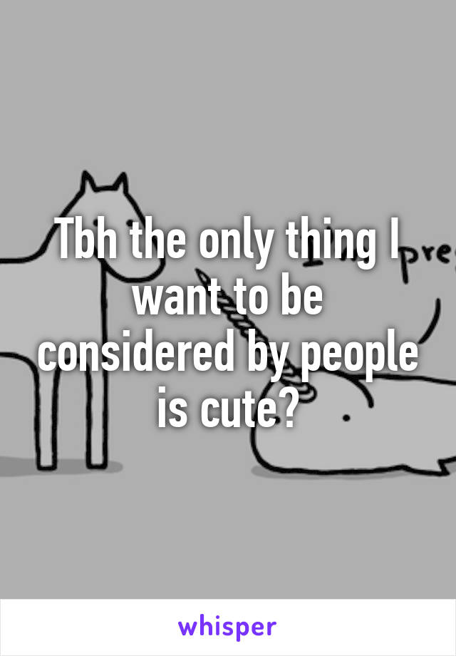 Tbh the only thing I want to be considered by people is cute?