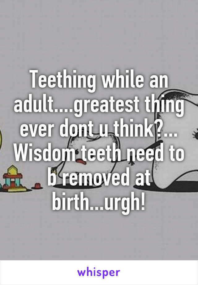 Teething while an adult....greatest thing ever dont u think?... Wisdom teeth need to b removed at birth...urgh!