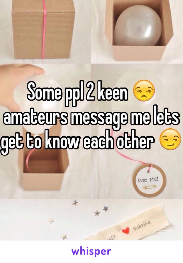 Some ppl 2 keen 😒 amateurs message me lets get to know each other 😏