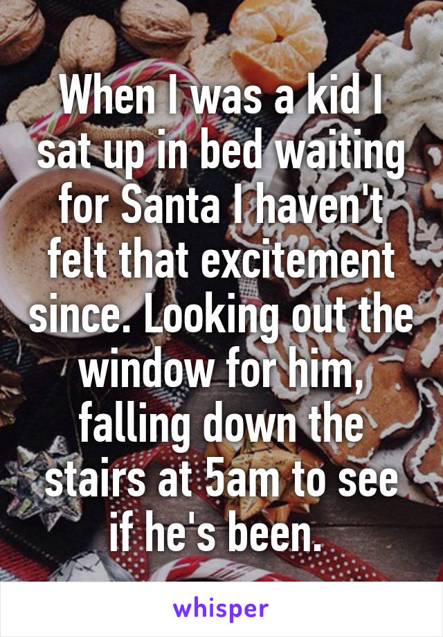 When I was a kid I sat up in bed waiting for Santa I haven't felt that excitement since. Looking out the window for him, falling down the stairs at 5am to see if he's been. 