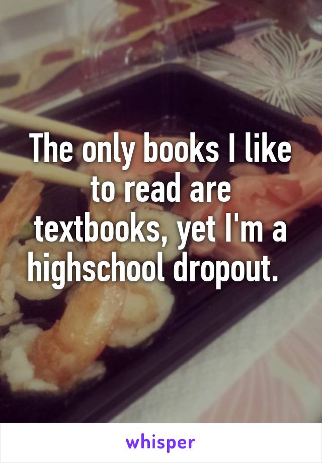 The only books I like to read are textbooks, yet I'm a highschool dropout.  
