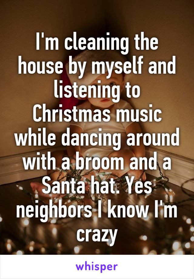 I'm cleaning the house by myself and listening to Christmas music while dancing around with a broom and a Santa hat. Yes neighbors I know I'm crazy