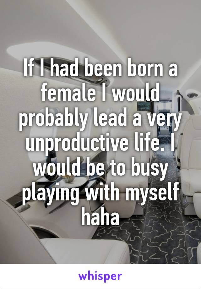 If I had been born a female I would probably lead a very unproductive life. I would be to busy playing with myself haha
