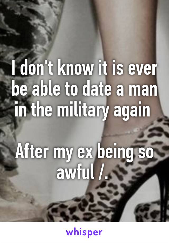 I don't know it is ever be able to date a man in the military again 

After my ex being so awful /. 