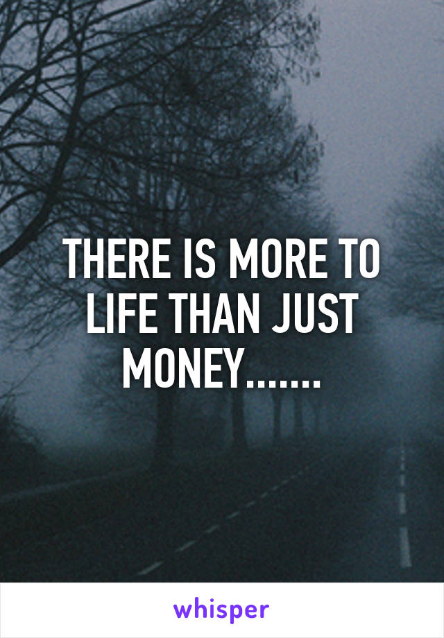 THERE IS MORE TO LIFE THAN JUST MONEY.......