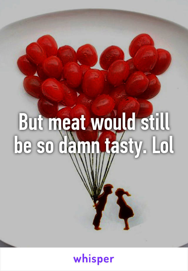 But meat would still be so damn tasty. Lol