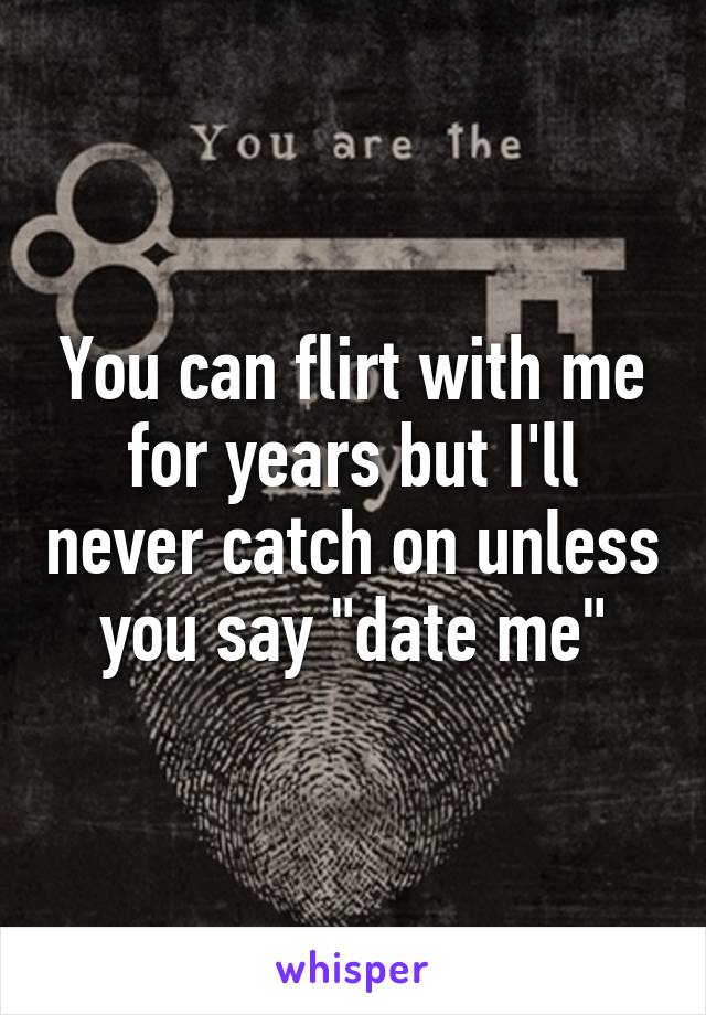 You can flirt with me for years but I'll never catch on unless you say "date me"