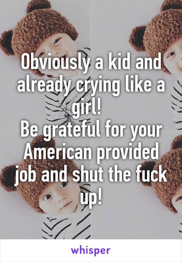 Obviously a kid and already crying like a girl!  
Be grateful for your American provided job and shut the fuck up!