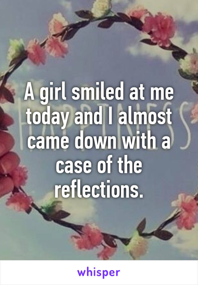 A girl smiled at me today and I almost came down with a case of the reflections.