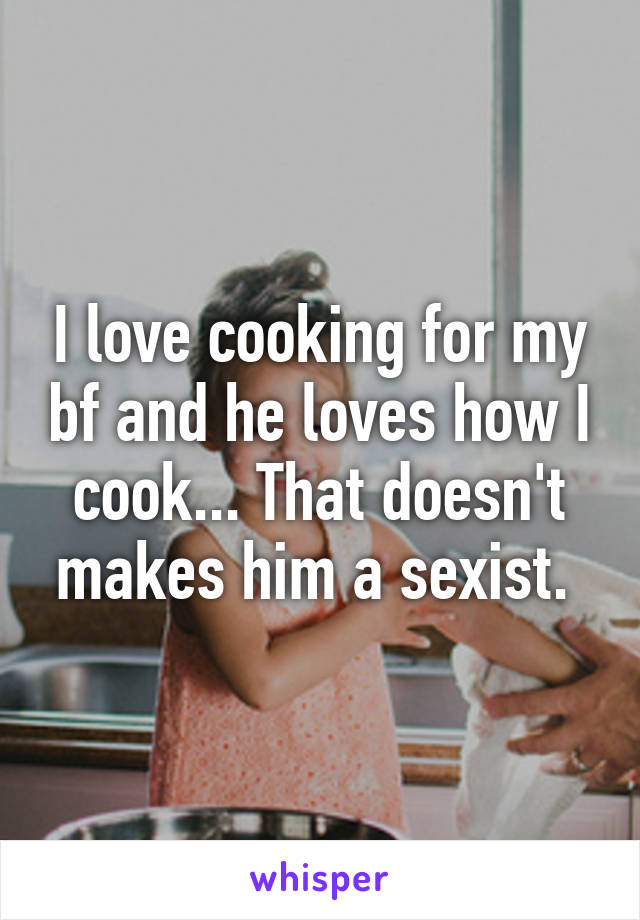 I love cooking for my bf and he loves how I cook... That doesn't makes him a sexist. 