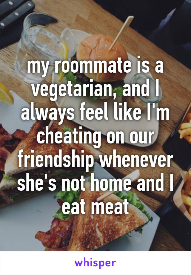 my roommate is a vegetarian, and I always feel like I'm cheating on our friendship whenever she's not home and I eat meat