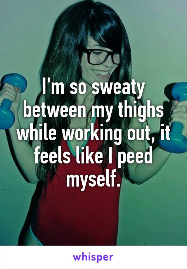 I'm so sweaty between my thighs while working out, it feels like I peed myself.