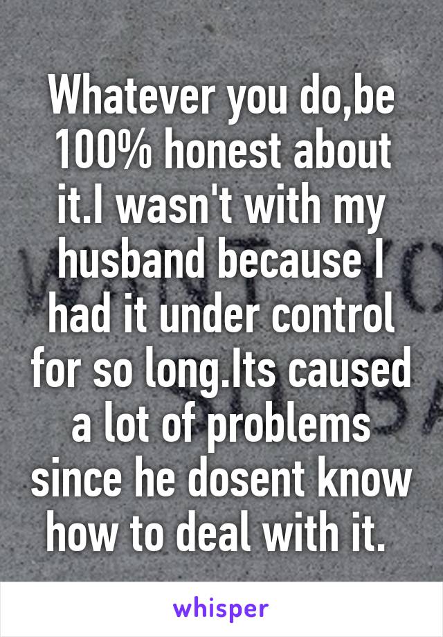 Whatever you do,be 100% honest about it.I wasn't with my husband because I had it under control for so long.Its caused a lot of problems since he dosent know how to deal with it. 