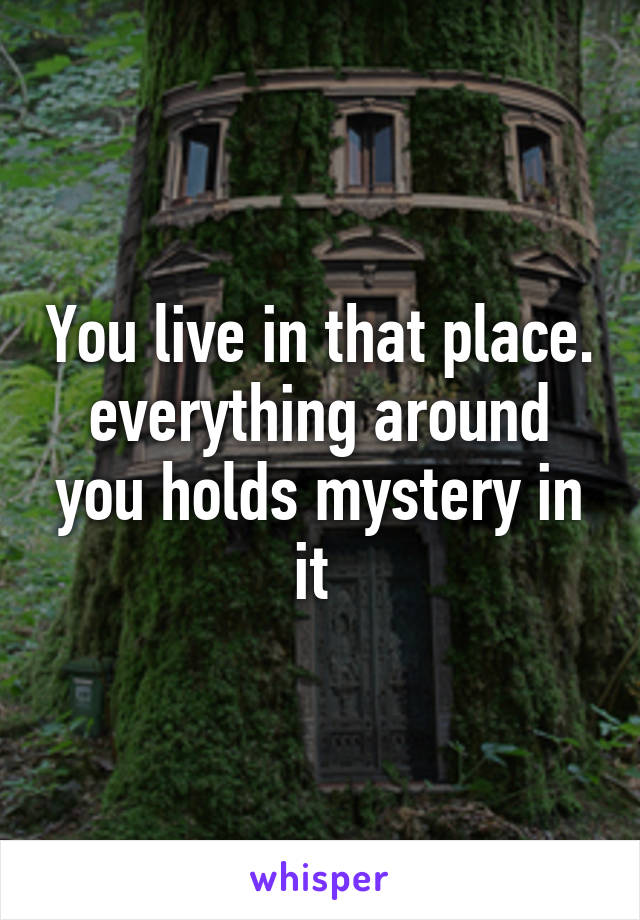 You live in that place. everything around you holds mystery in it 