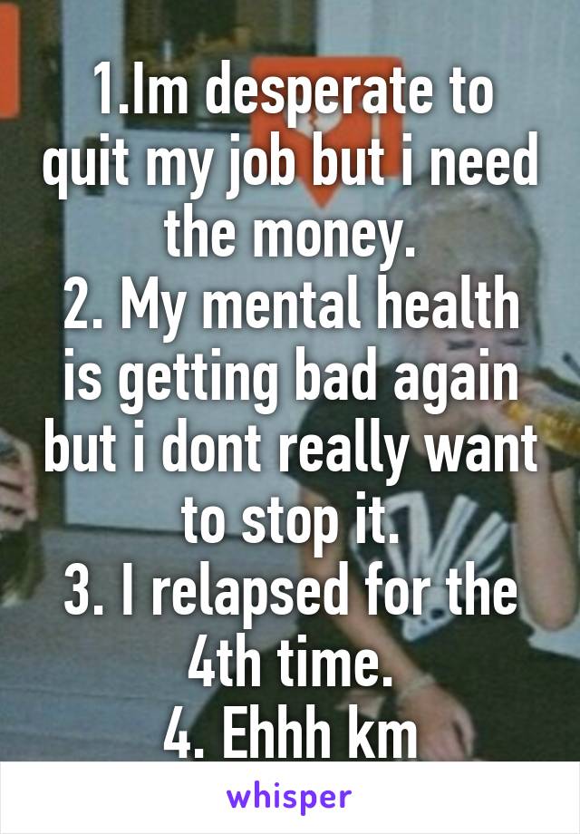 1.Im desperate to quit my job but i need the money.
2. My mental health is getting bad again but i dont really want to stop it.
3. I relapsed for the 4th time.
4. Ehhh km