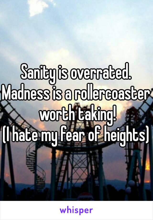 Sanity is overrated.
Madness is a rollercoaster worth taking!
(I hate my fear of heights)