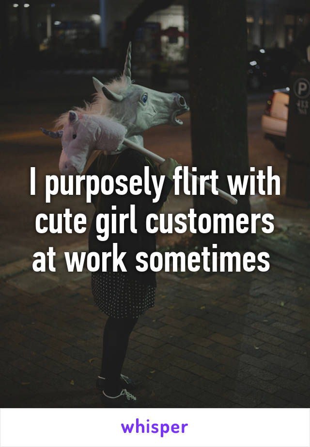 I purposely flirt with cute girl customers at work sometimes 