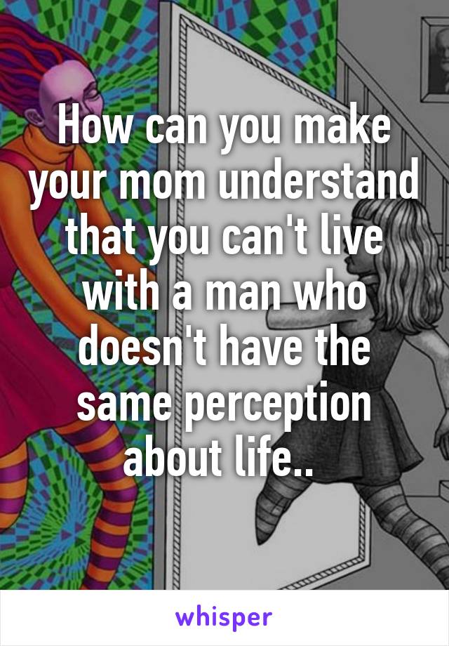 How can you make your mom understand that you can't live with a man who doesn't have the same perception about life.. 
